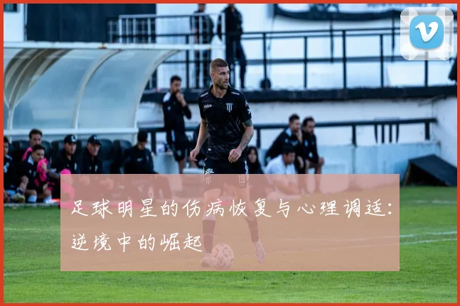 足球明星的伤病恢复与心理调适：逆境中的崛起